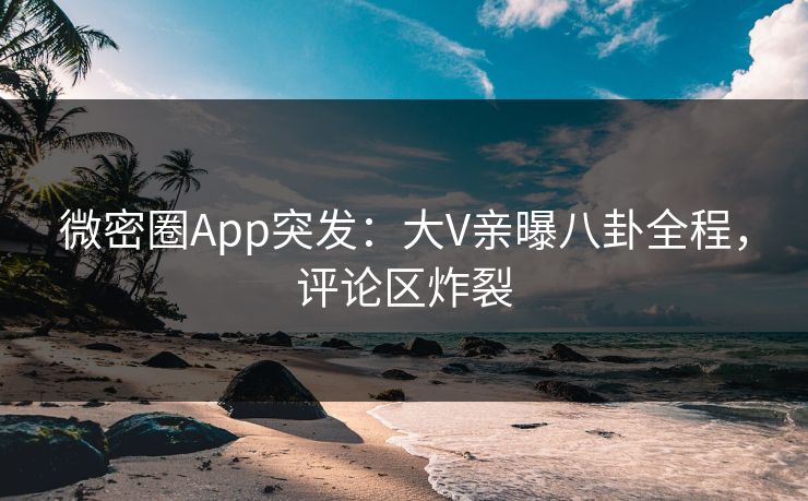 微密圈App突发：大V亲曝八卦全程，评论区炸裂