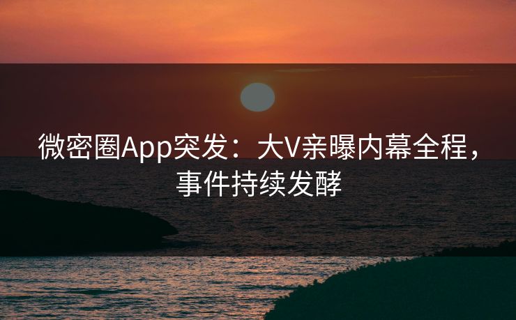 微密圈App突发：大V亲曝内幕全程，事件持续发酵
