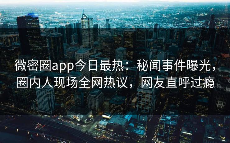 微密圈app今日最热：秘闻事件曝光，圈内人现场全网热议，网友直呼过瘾