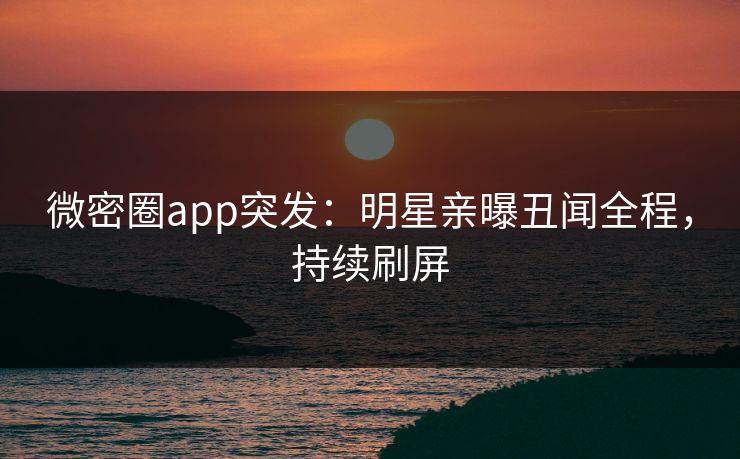 微密圈app突发：明星亲曝丑闻全程，持续刷屏