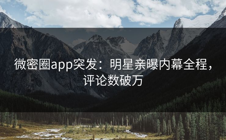 微密圈app突发：明星亲曝内幕全程，评论数破万