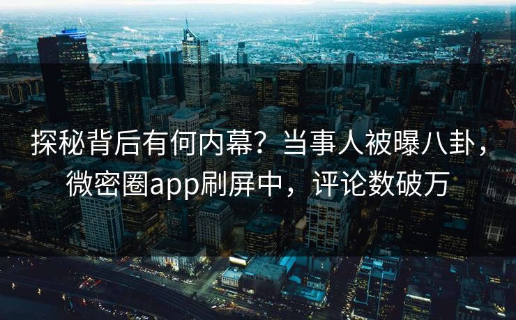 探秘背后有何内幕？当事人被曝八卦，微密圈app刷屏中，评论数破万