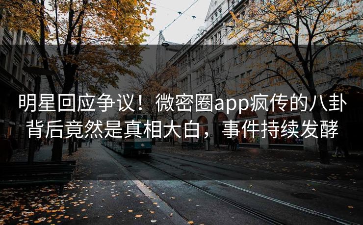 明星回应争议！微密圈app疯传的八卦背后竟然是真相大白，事件持续发酵