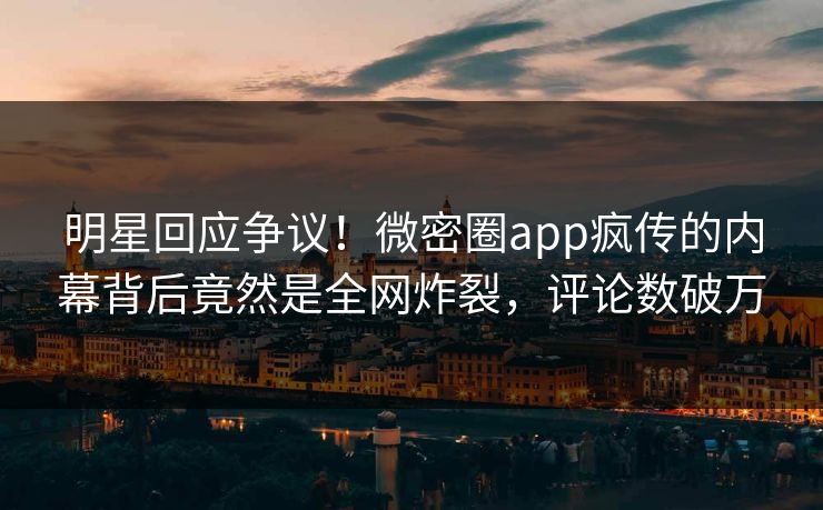 明星回应争议！微密圈app疯传的内幕背后竟然是全网炸裂，评论数破万