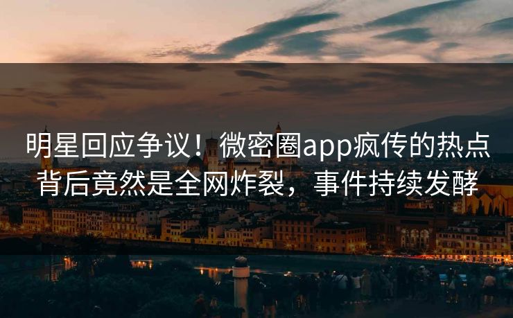 明星回应争议！微密圈app疯传的热点背后竟然是全网炸裂，事件持续发酵