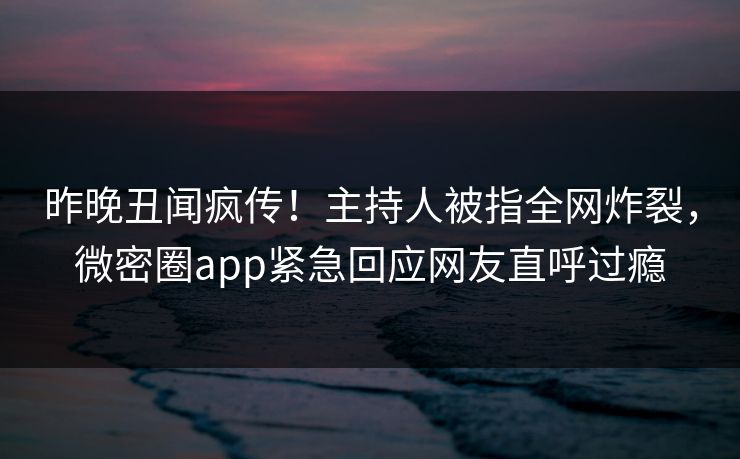 昨晚丑闻疯传！主持人被指全网炸裂，微密圈app紧急回应网友直呼过瘾