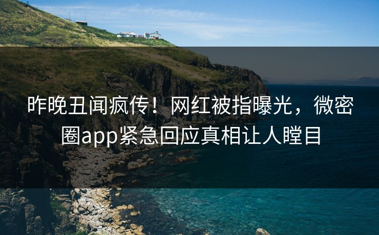 昨晚丑闻疯传！网红被指曝光，微密圈app紧急回应真相让人瞠目