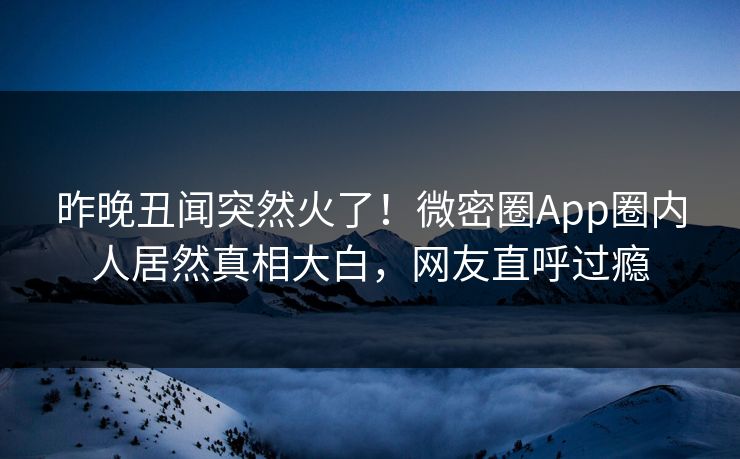 昨晚丑闻突然火了！微密圈App圈内人居然真相大白，网友直呼过瘾