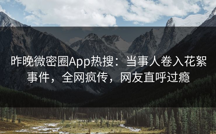 昨晚微密圈App热搜：当事人卷入花絮事件，全网疯传，网友直呼过瘾