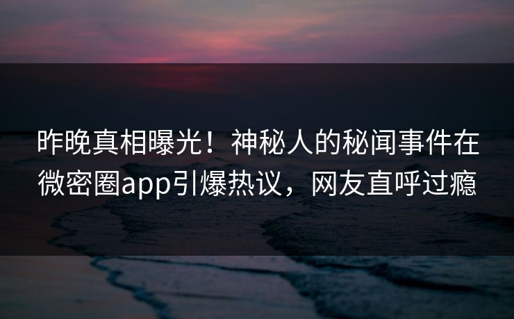 昨晚真相曝光！神秘人的秘闻事件在微密圈app引爆热议，网友直呼过瘾