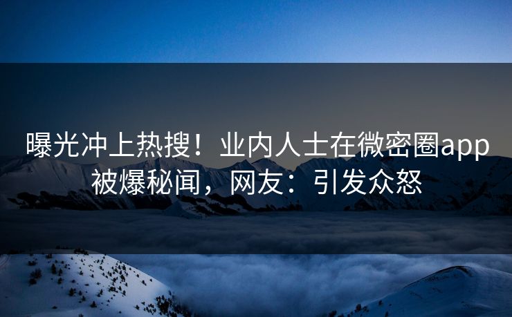 曝光冲上热搜！业内人士在微密圈app被爆秘闻，网友：引发众怒