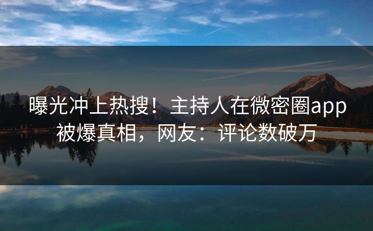 曝光冲上热搜！主持人在微密圈app被爆真相，网友：评论数破万