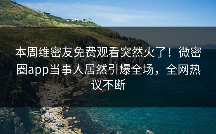 本周维密友免费观看突然火了！微密圈app当事人居然引爆全场，全网热议不断