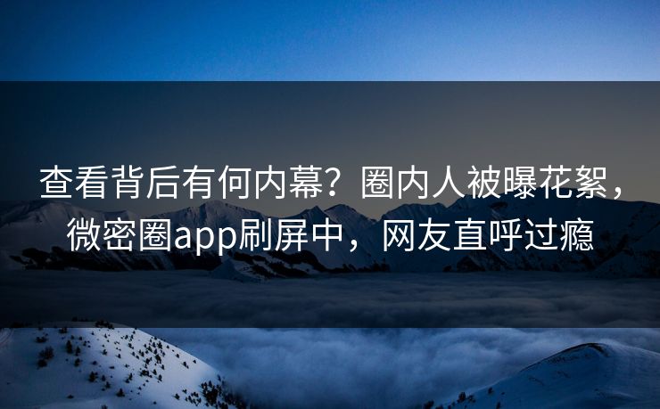 查看背后有何内幕？圈内人被曝花絮，微密圈app刷屏中，网友直呼过瘾