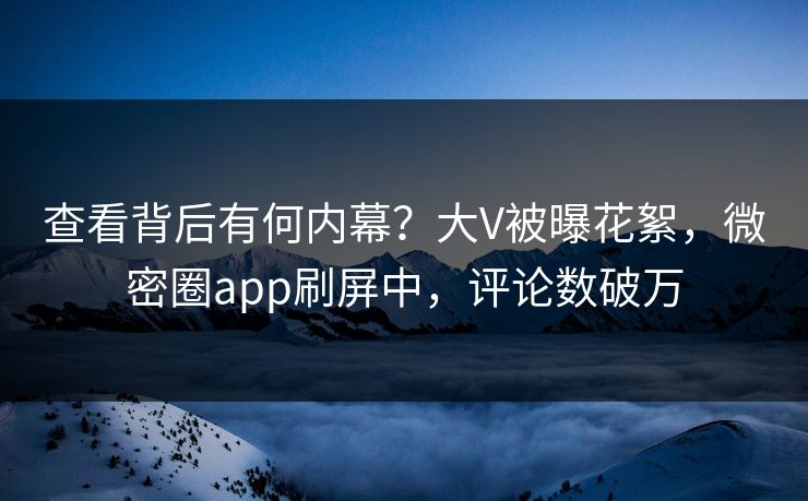 查看背后有何内幕？大V被曝花絮，微密圈app刷屏中，评论数破万