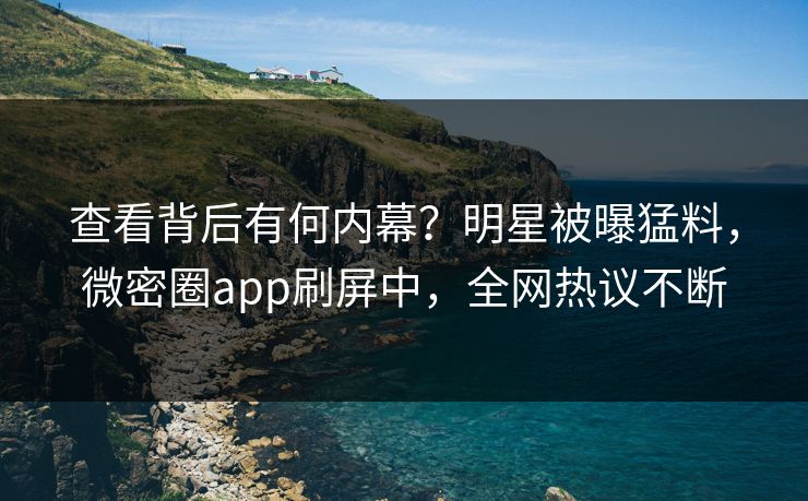 查看背后有何内幕？明星被曝猛料，微密圈app刷屏中，全网热议不断