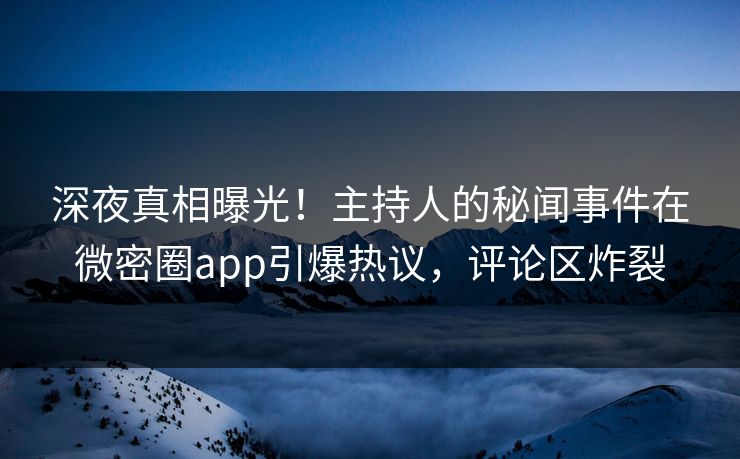 深夜真相曝光！主持人的秘闻事件在微密圈app引爆热议，评论区炸裂