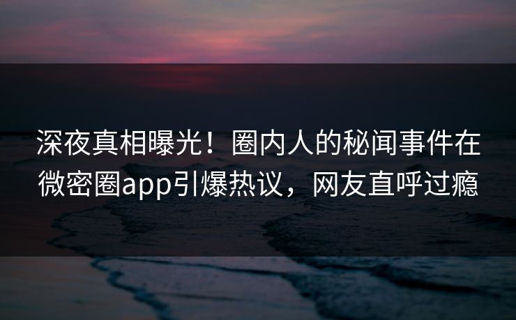 深夜真相曝光！圈内人的秘闻事件在微密圈app引爆热议，网友直呼过瘾