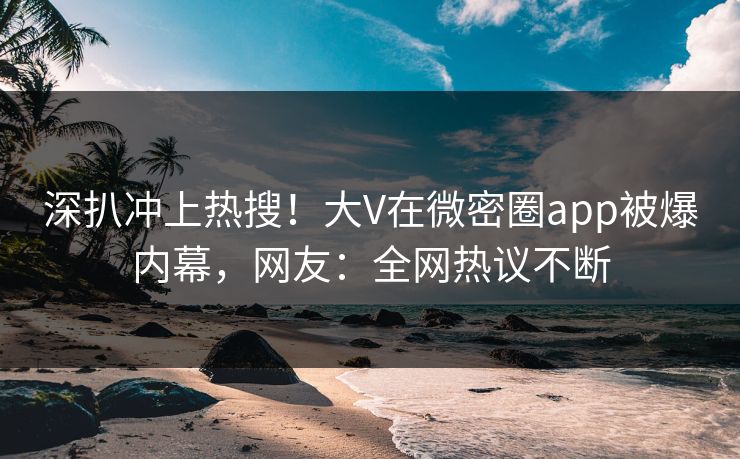 深扒冲上热搜！大V在微密圈app被爆内幕，网友：全网热议不断