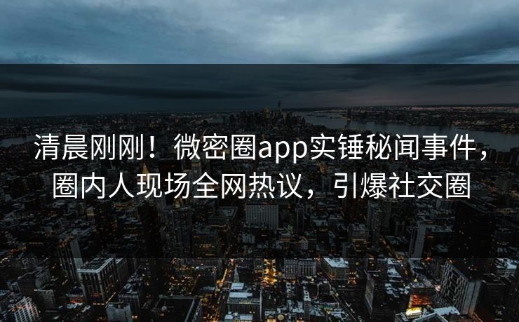 清晨刚刚！微密圈app实锤秘闻事件，圈内人现场全网热议，引爆社交圈