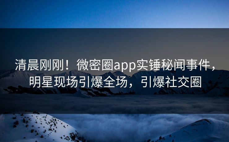 清晨刚刚！微密圈app实锤秘闻事件，明星现场引爆全场，引爆社交圈