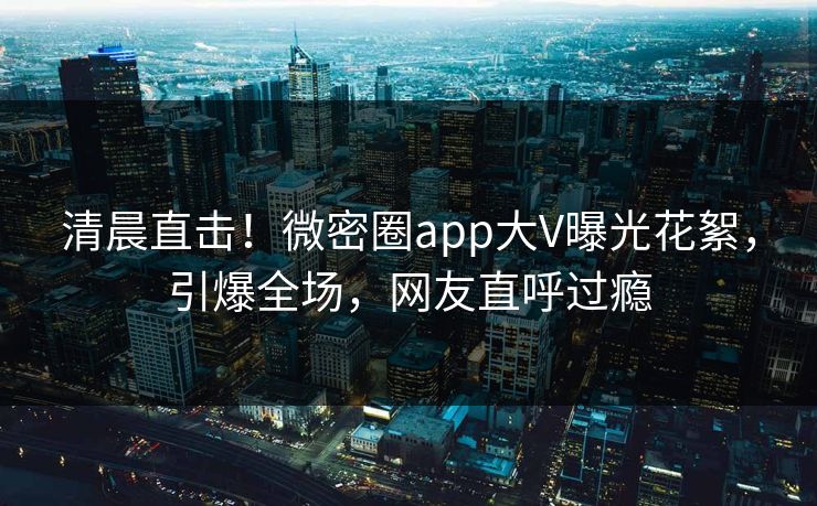 清晨直击！微密圈app大V曝光花絮，引爆全场，网友直呼过瘾