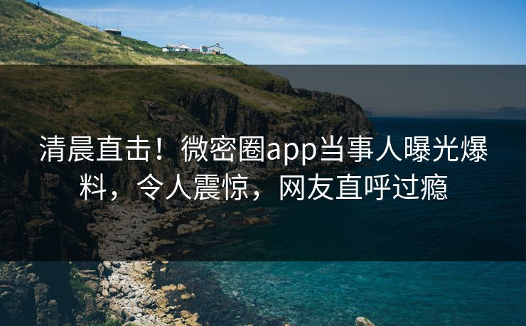清晨直击！微密圈app当事人曝光爆料，令人震惊，网友直呼过瘾