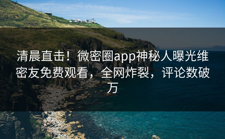 清晨直击！微密圈app神秘人曝光维密友免费观看，全网炸裂，评论数破万