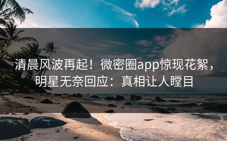 清晨风波再起！微密圈app惊现花絮，明星无奈回应：真相让人瞠目