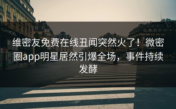 维密友免费在线丑闻突然火了！微密圈app明星居然引爆全场，事件持续发酵