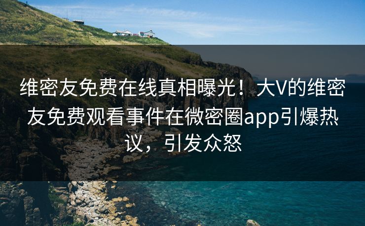 维密友免费在线真相曝光！大V的维密友免费观看事件在微密圈app引爆热议，引发众怒