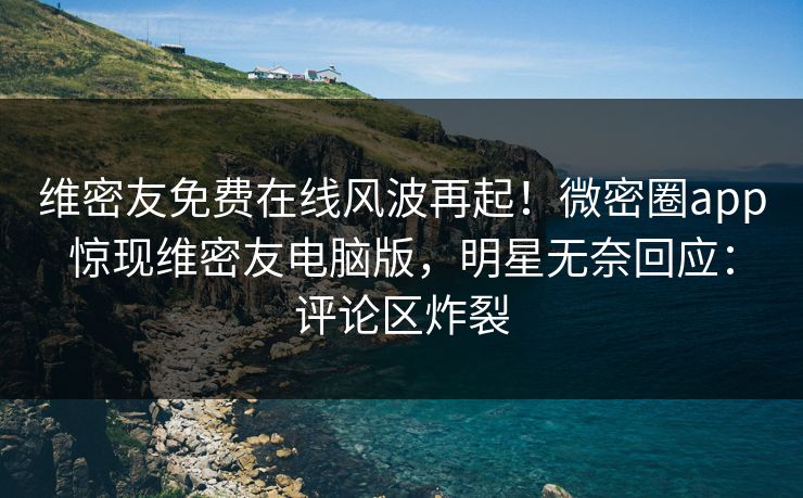 维密友免费在线风波再起！微密圈app惊现维密友电脑版，明星无奈回应：评论区炸裂