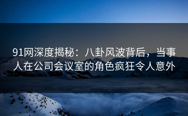 91网深度揭秘：八卦风波背后，当事人在公司会议室的角色疯狂令人意外