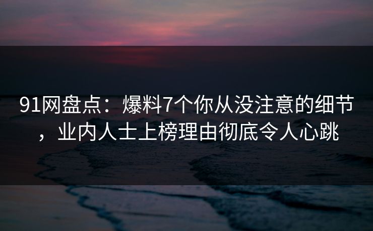 91网盘点：爆料7个你从没注意的细节，业内人士上榜理由彻底令人心跳