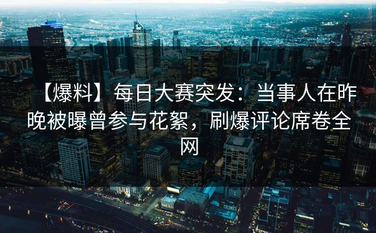 【爆料】每日大赛突发：当事人在昨晚被曝曾参与花絮，刷爆评论席卷全网