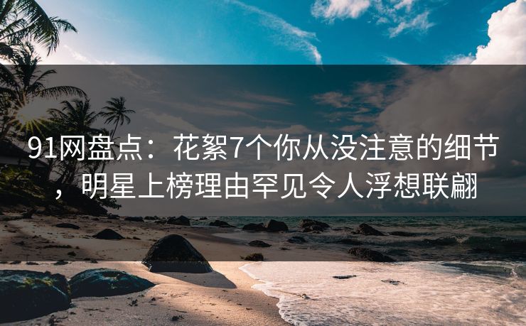 91网盘点：花絮7个你从没注意的细节，明星上榜理由罕见令人浮想联翩