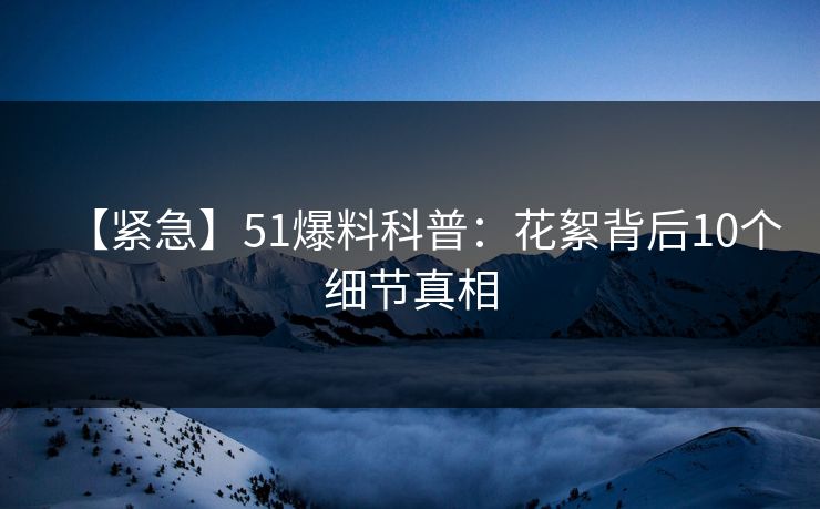 【紧急】51爆料科普：花絮背后10个细节真相
