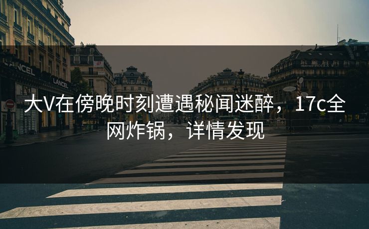 大V在傍晚时刻遭遇秘闻迷醉，17c全网炸锅，详情发现
