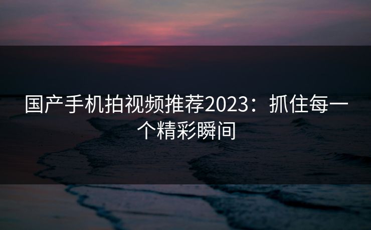 国产手机拍视频推荐2023:抓住每一个精彩瞬间