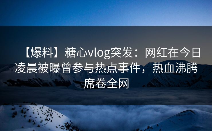 【爆料】糖心vlog突发：网红在今日凌晨被曝曾参与热点事件，热血沸腾席卷全网