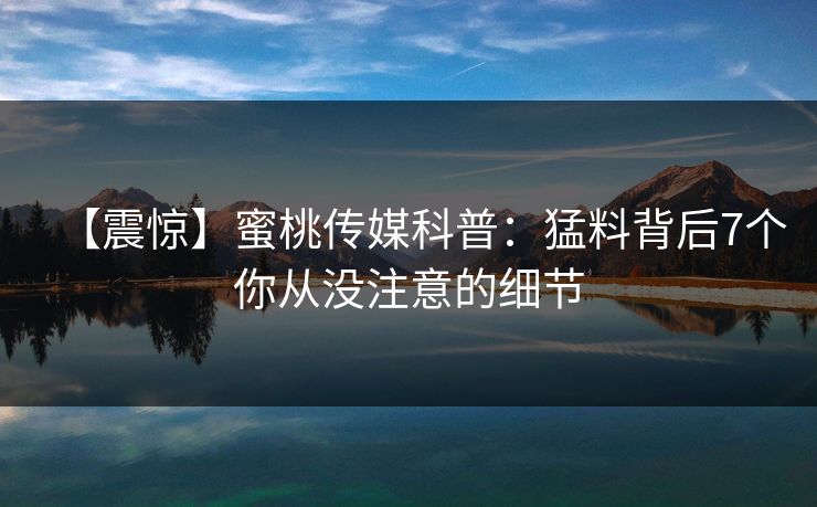 【震惊】蜜桃传媒科普：猛料背后7个你从没注意的细节