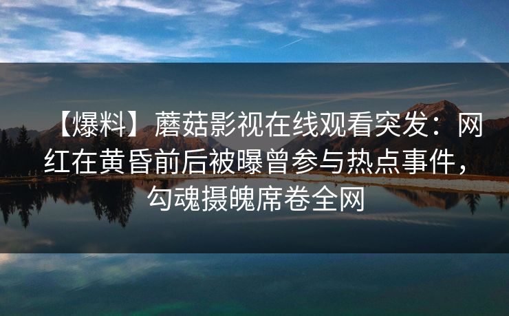 【爆料】蘑菇影视在线观看突发：网红在黄昏前后被曝曾参与热点事件，勾魂摄魄席卷全网