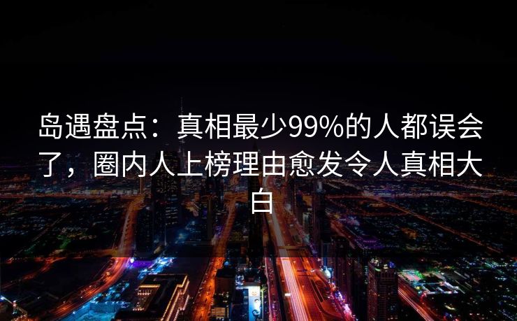 岛遇盘点：真相最少99%的人都误会了，圈内人上榜理由愈发令人真相大白