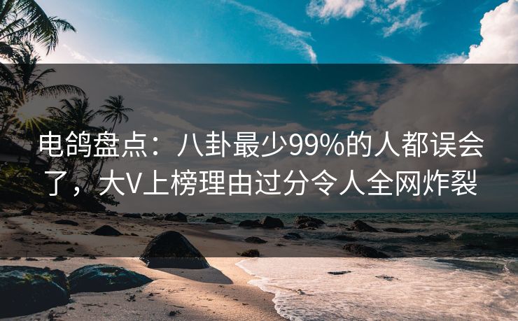 电鸽盘点：八卦最少99%的人都误会了，大V上榜理由过分令人全网炸裂