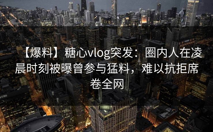 【爆料】糖心vlog突发：圈内人在凌晨时刻被曝曾参与猛料，难以抗拒席卷全网