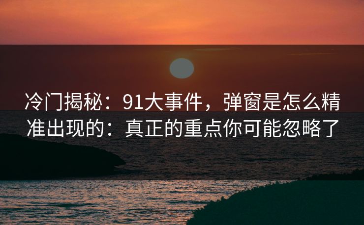 冷门揭秘：91大事件，弹窗是怎么精准出现的：真正的重点你可能忽略了