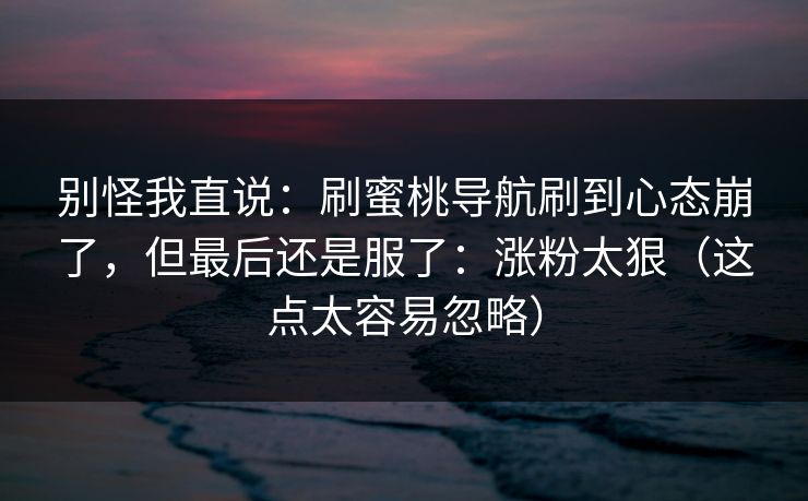 别怪我直说：刷蜜桃导航刷到心态崩了，但最后还是服了：涨粉太狠（这点太容易忽略）