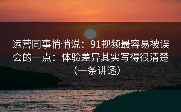 运营同事悄悄说：91视频最容易被误会的一点：体验差异其实写得很清楚（一条讲透）