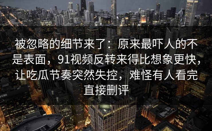 被忽略的细节来了：原来最吓人的不是表面，91视频反转来得比想象更快，让吃瓜节奏突然失控，难怪有人看完直接删评
