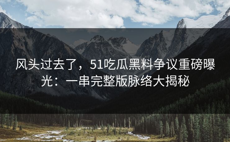 风头过去了，51吃瓜黑料争议重磅曝光：一串完整版脉络大揭秘